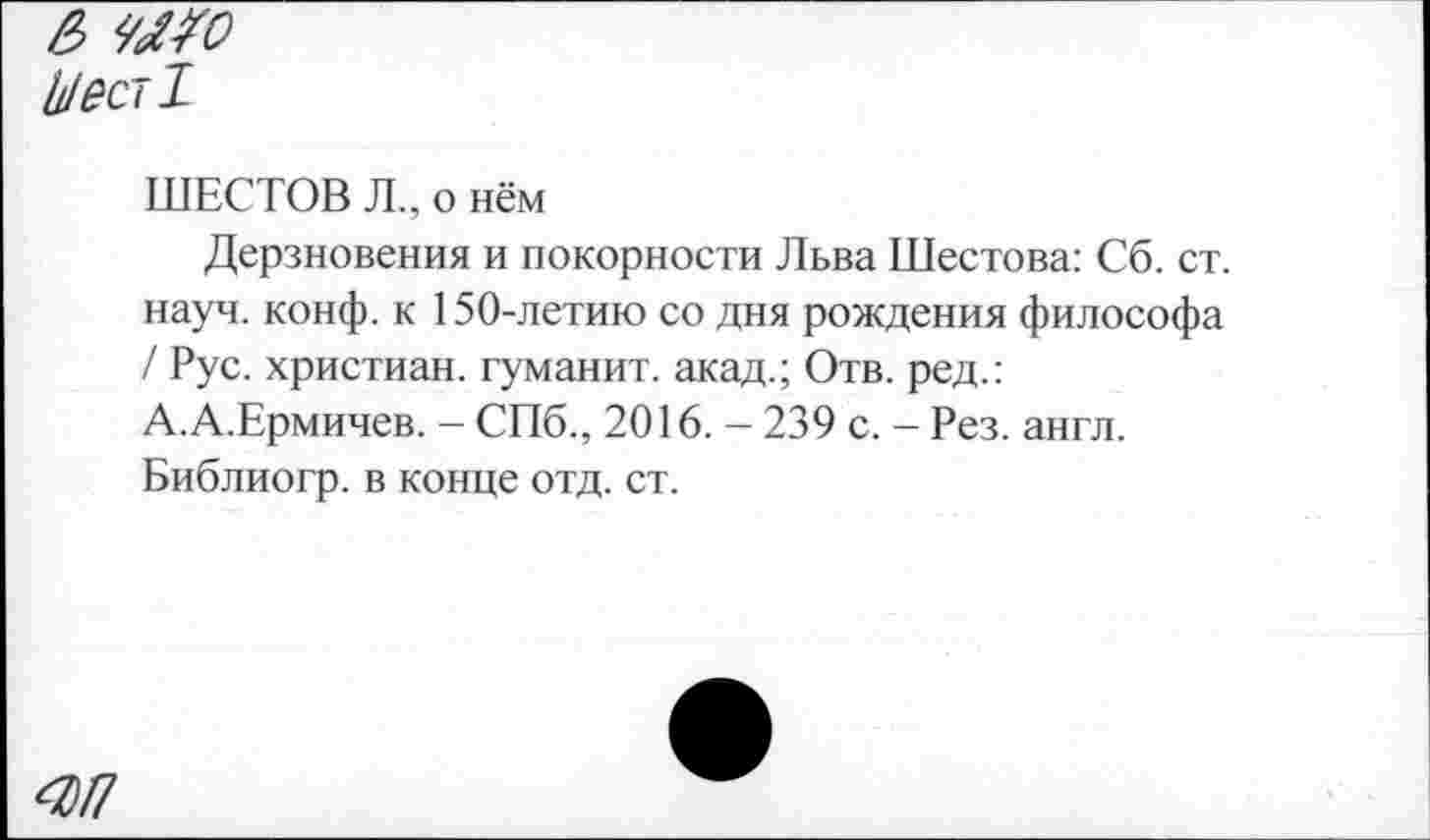 ﻿& ЧМО Мест!
ШЕСТОВ Л., о нём
Дерзновения и покорности Льва Шестова: Сб. ст. науч. конф, к 150-летию со дня рождения философа / Рус. христиан, туманит, акад.; Отв. ред.: А.А.Ермичев. - СПб., 2016. - 239 с. - Рез. англ. Библиогр. в конце отд. ст.
4)П